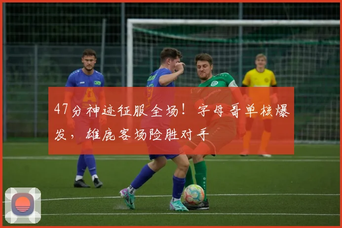 47分神迹征服全场！字母哥单核爆发，雄鹿客场险胜对手