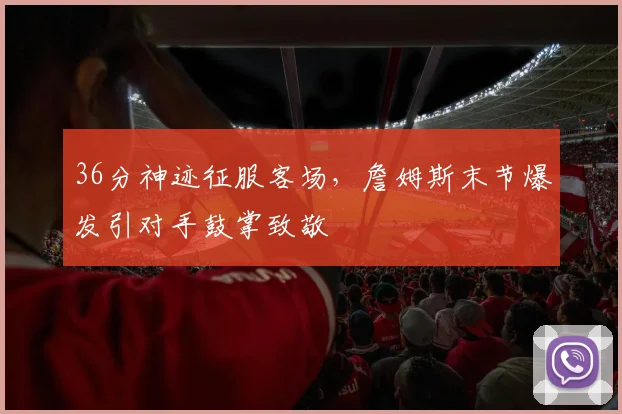 36分神迹征服客场,詹姆斯末节爆发引对手鼓掌致敬 - 亚博体育足球直播
