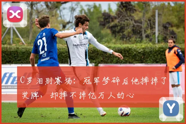 C罗泪别赛场:冠军梦碎后他摔掉了奖牌,却摔不掉亿万人的心 - 亚博体育足球直播