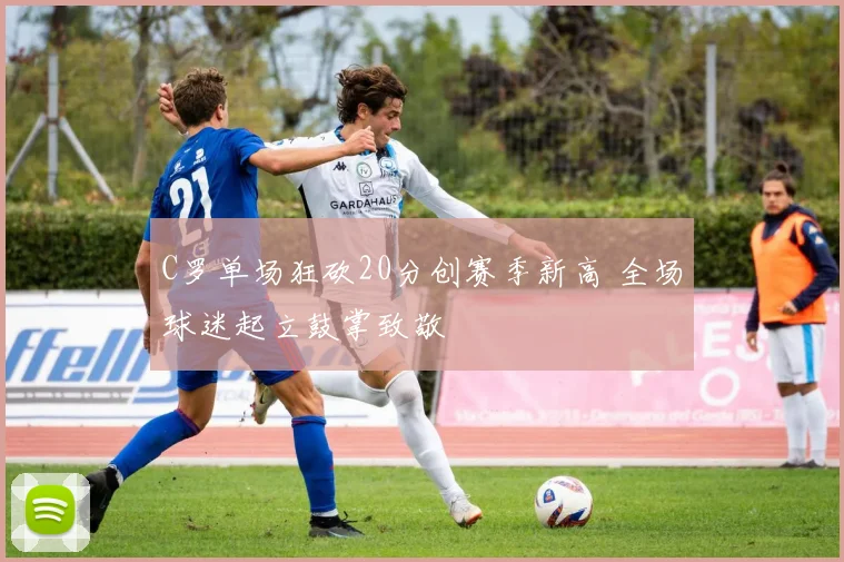 C罗单场狂砍20分创赛季新高 全场球迷起立鼓掌致敬 - 亚博体育足球直播