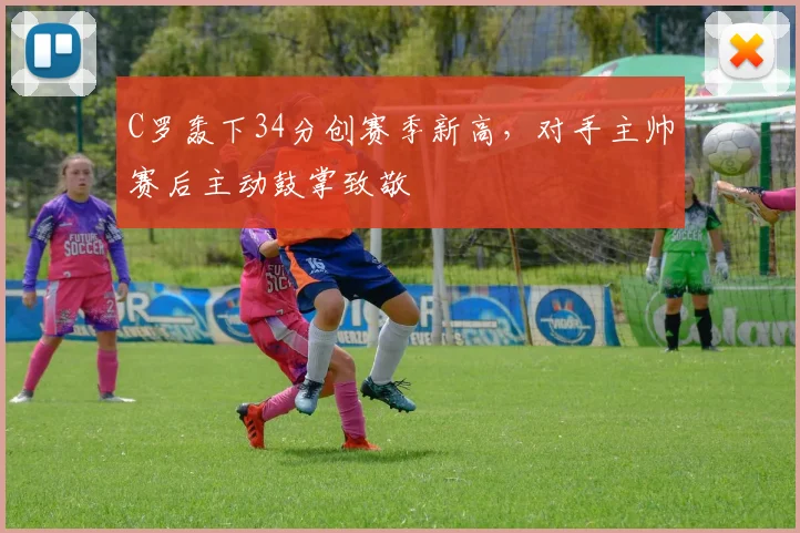 C罗轰下34分创赛季新高，对手主帅赛后主动鼓掌致敬 - 亚博体育足球直播