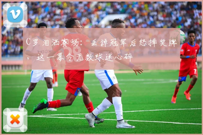 C罗泪洒赛场：丢掉冠军后怒摔奖牌，这一幕令无数球迷心碎